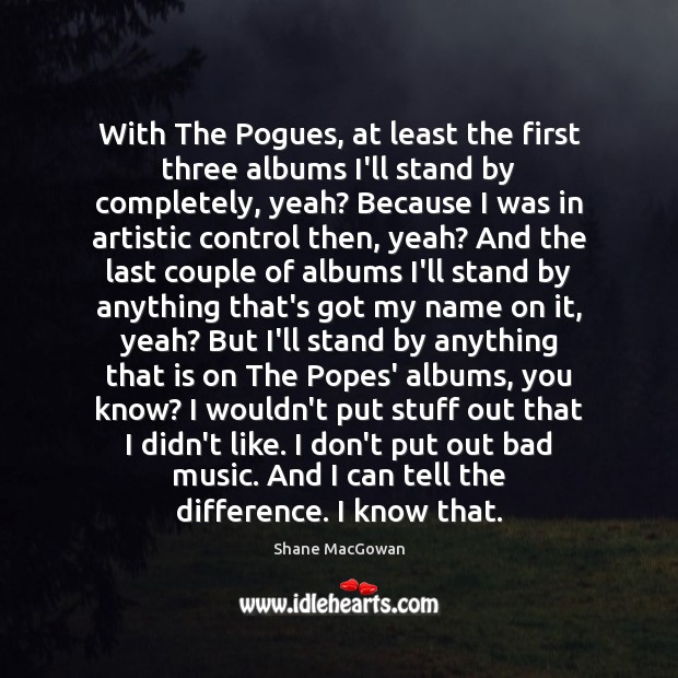 With The Pogues, at least the first three albums I’ll stand by Shane MacGowan Picture Quote