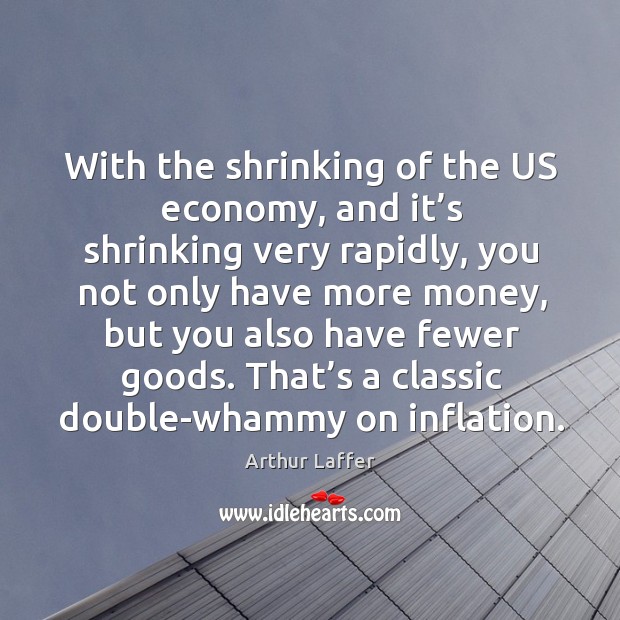 With the shrinking of the us economy, and it’s shrinking very rapidly, you not only Arthur Laffer Picture Quote