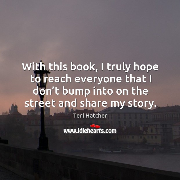 With this book, I truly hope to reach everyone that I don’t bump into on the street and share my story. Teri Hatcher Picture Quote