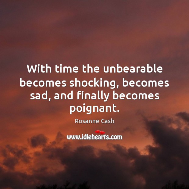 With time the unbearable becomes shocking, becomes sad, and finally becomes poignant. Rosanne Cash Picture Quote