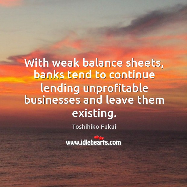 With weak balance sheets, banks tend to continue lending unprofitable businesses and leave them existing. Toshihiko Fukui Picture Quote