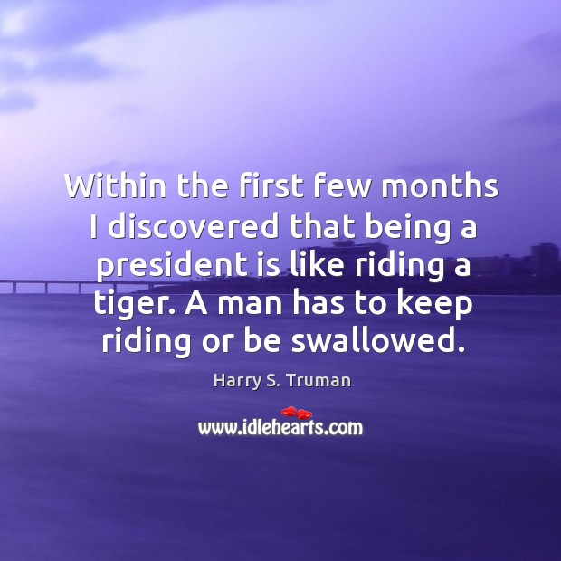 Within the first few months I discovered that being a president is like riding a tiger. Harry S. Truman Picture Quote