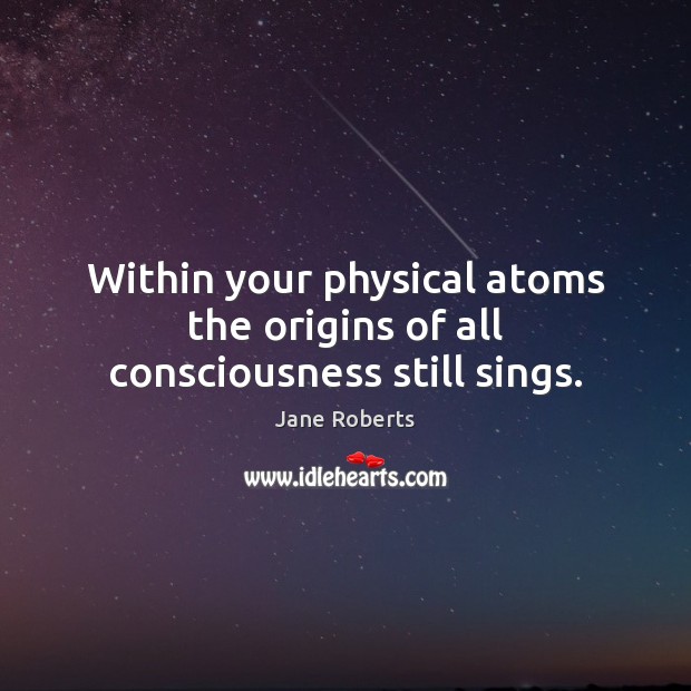 Within your physical atoms the origins of all consciousness still sings. Jane Roberts Picture Quote