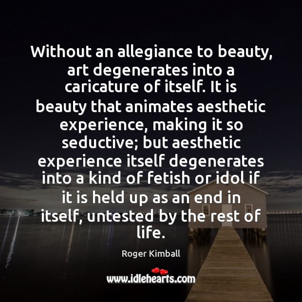 Without an allegiance to beauty, art degenerates into a caricature of itself. Roger Kimball Picture Quote