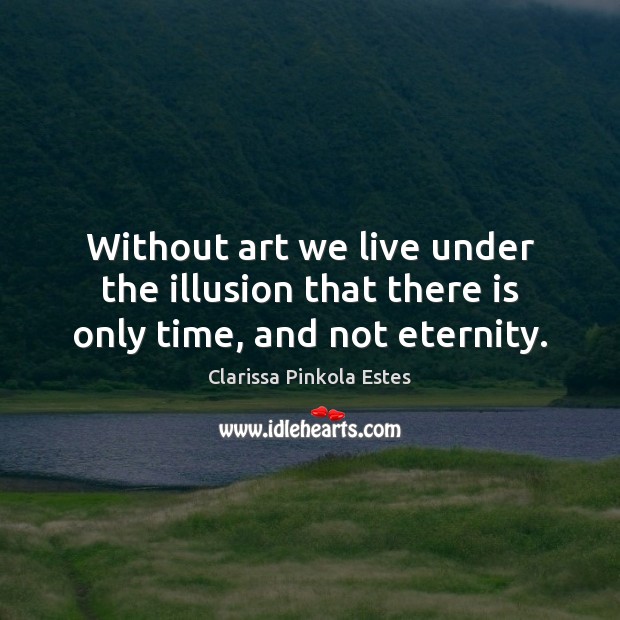 Without art we live under the illusion that there is only time, and not eternity. Clarissa Pinkola Estes Picture Quote