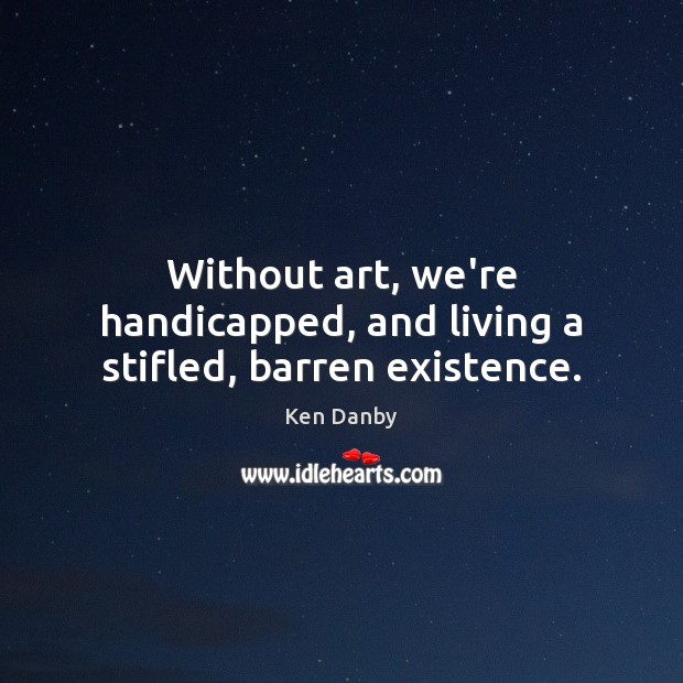 Without art, we’re handicapped, and living a stifled, barren existence. 
