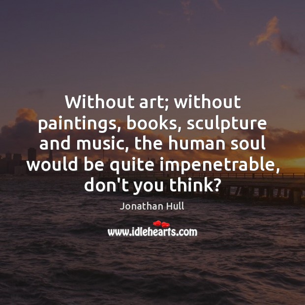 Without art; without paintings, books, sculpture and music, the human soul would Jonathan Hull Picture Quote