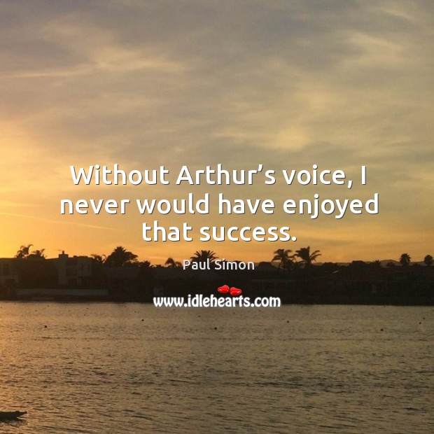 Without arthur’s voice, I never would have enjoyed that success. 