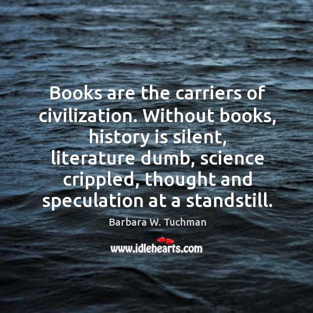 Without books, history is silent, literature dumb, science crippled, thought and speculation at a standstill. Barbara W. Tuchman Picture Quote