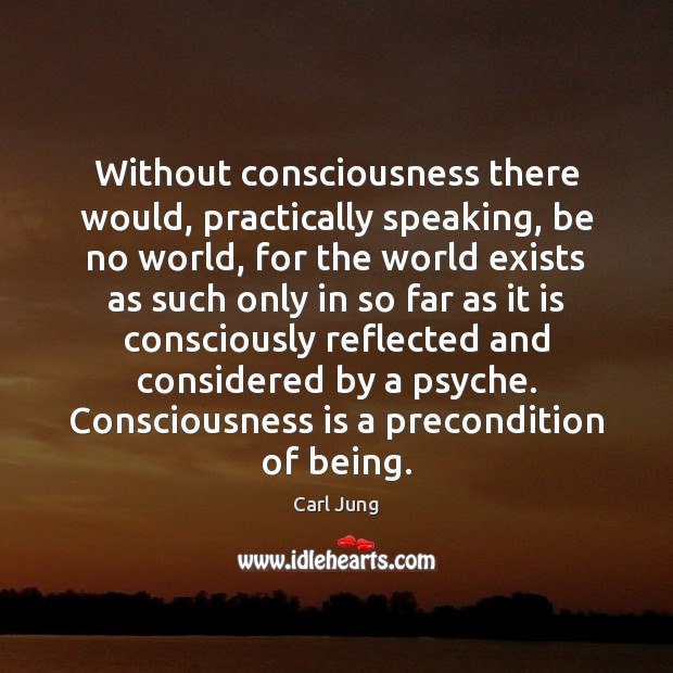 Without consciousness there would, practically speaking, be no world, for the world Image