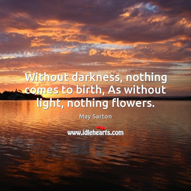 Without darkness, nothing comes to birth, As without light, nothing flowers. May Sarton Picture Quote