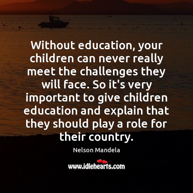 Without education, your children can never really meet the challenges they will 