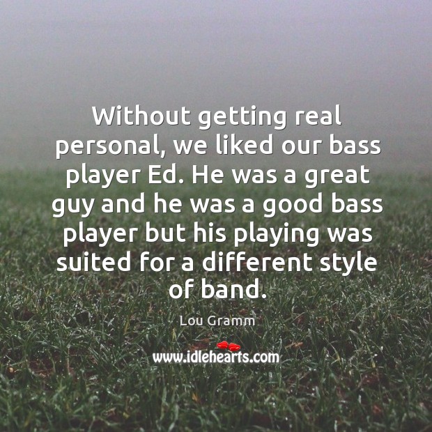 Without getting real personal, we liked our bass player ed. He was a great guy Lou Gramm Picture Quote