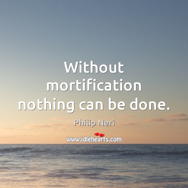 Without mortification nothing can be done. Philip Neri Picture Quote