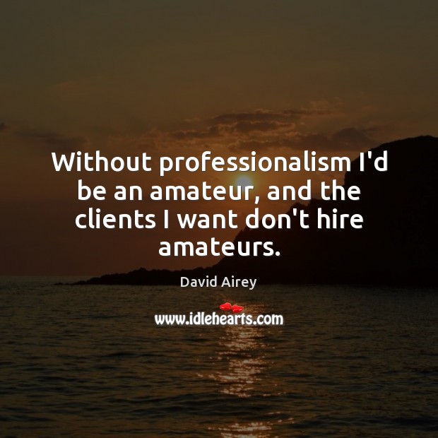 Without professionalism I’d be an amateur, and the clients I want don’t hire amateurs. 