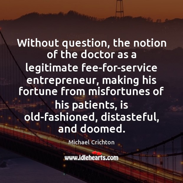 Without question, the notion of the doctor as a legitimate fee-for-service entrepreneur, Michael Crichton Picture Quote