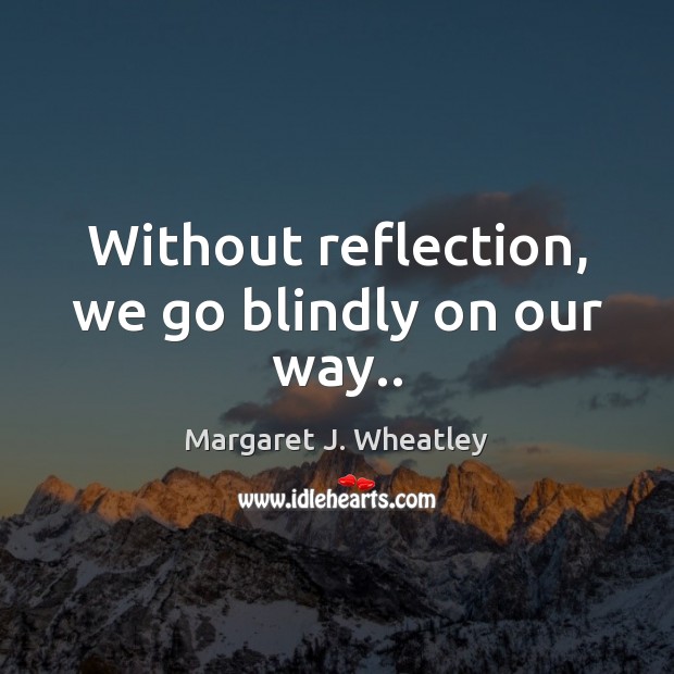 Without reflection, we go blindly on our way.. Margaret J. Wheatley Picture Quote