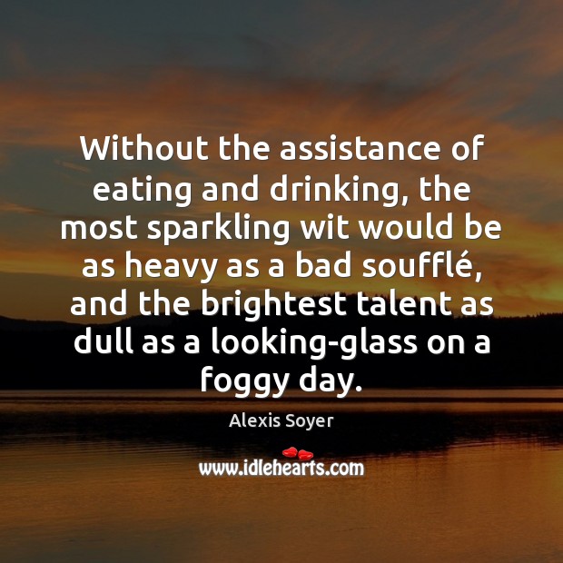 Without the assistance of eating and drinking, the most sparkling wit would 