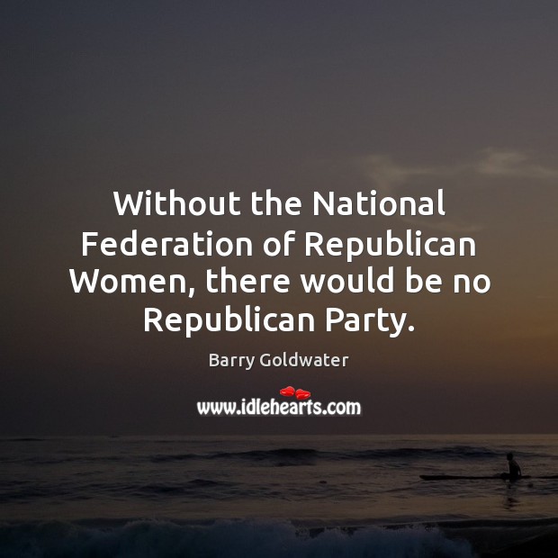 Without the National Federation of Republican Women, there would be no Republican Party. Barry Goldwater Picture Quote