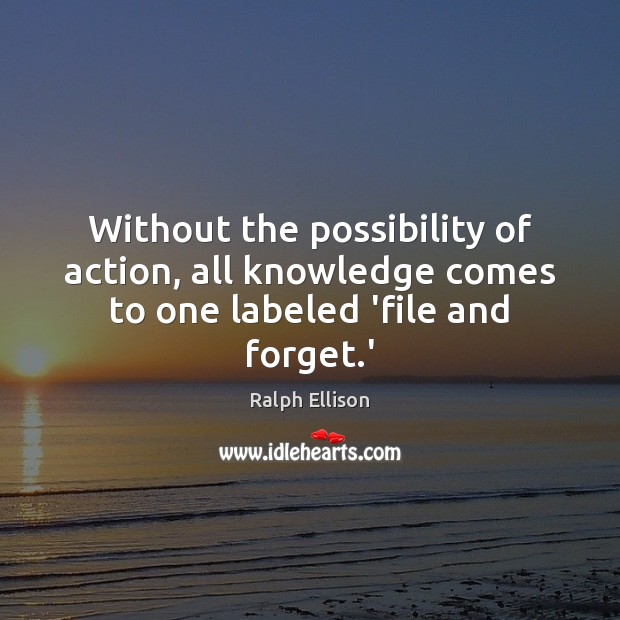 Without the possibility of action, all knowledge comes to one labeled ‘file and forget.’ Image