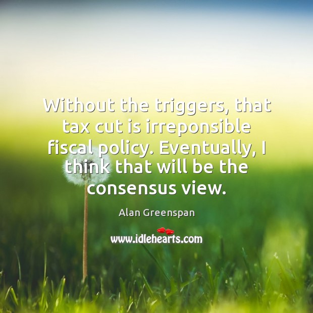 Without the triggers, that tax cut is irreponsible fiscal policy. Eventually, I Alan Greenspan Picture Quote