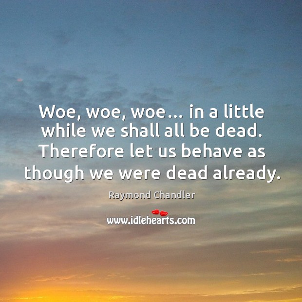 Woe, woe, woe… in a little while we shall all be dead. Therefore let us behave as though we were dead already. Raymond Chandler Picture Quote