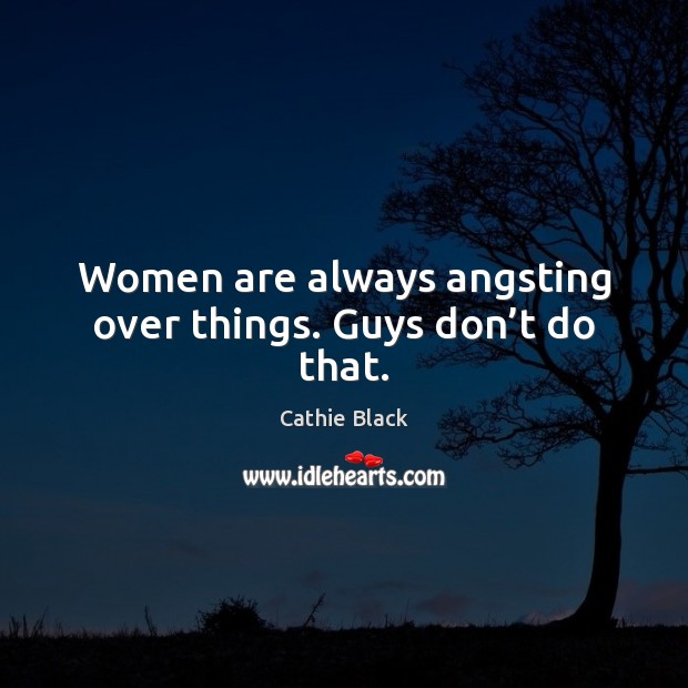 Women are always angsting over things. Guys don’t do that. 