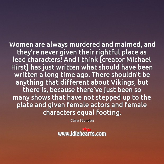 Women are always murdered and maimed, and they’re never given their 