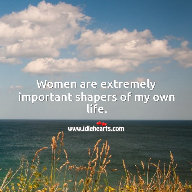 Women are extremely important shapers of my own life. Image