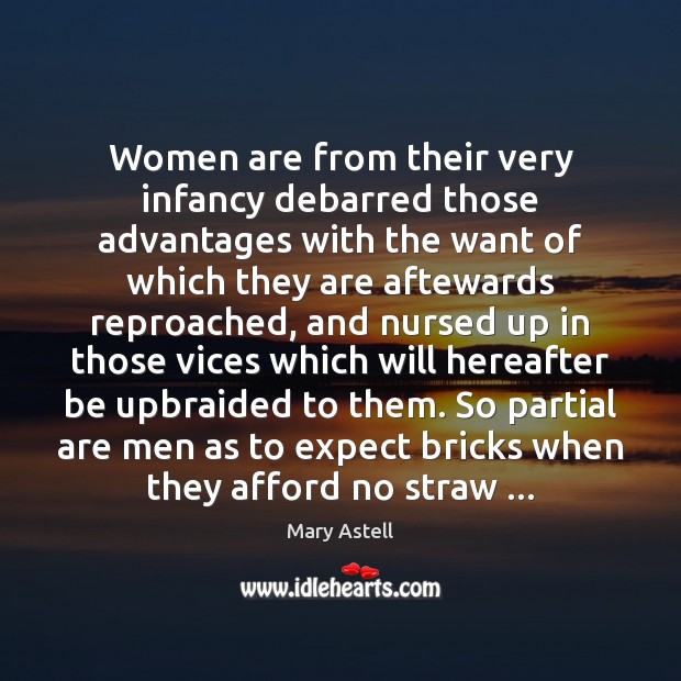 Women are from their very infancy debarred those advantages with the want Mary Astell Picture Quote