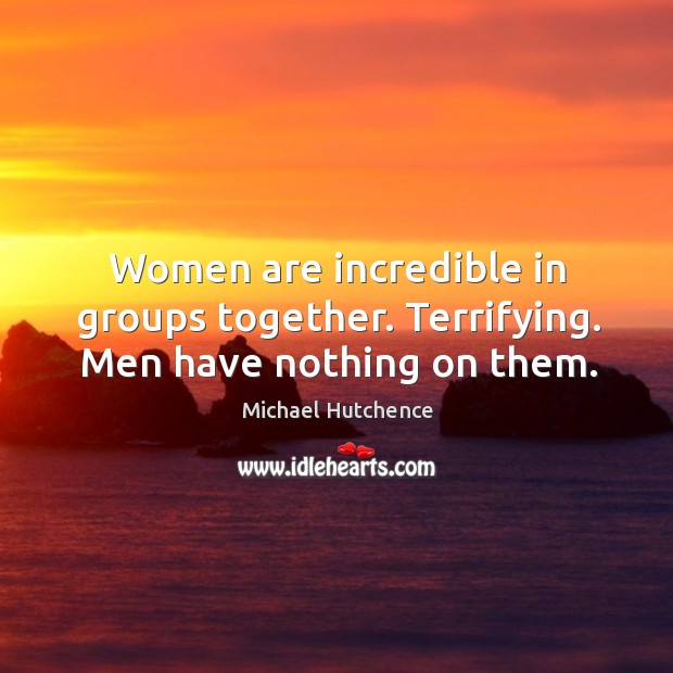 Women are incredible in groups together. Terrifying. Men have nothing on them. Michael Hutchence Picture Quote