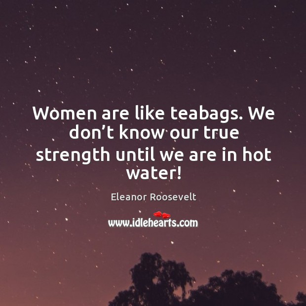 Women are like teabags. We don’t know our true strength until we are in hot water! Eleanor Roosevelt Picture Quote
