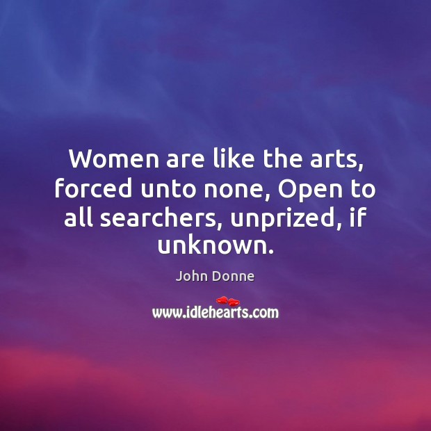 Women are like the arts, forced unto none, Open to all searchers, unprized, if unknown. John Donne Picture Quote