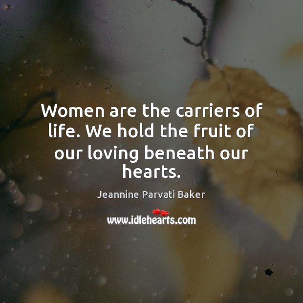 Women are the carriers of life. We hold the fruit of our loving beneath our hearts. Image