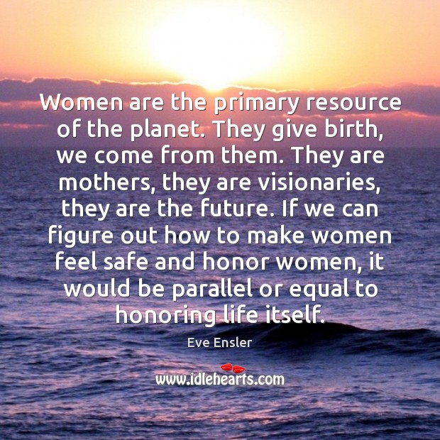 Women are the primary resource of the planet. They give birth, we 