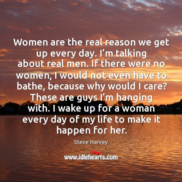 Women are the real reason we get up every day. I’m talking about real men. Steve Harvey Picture Quote