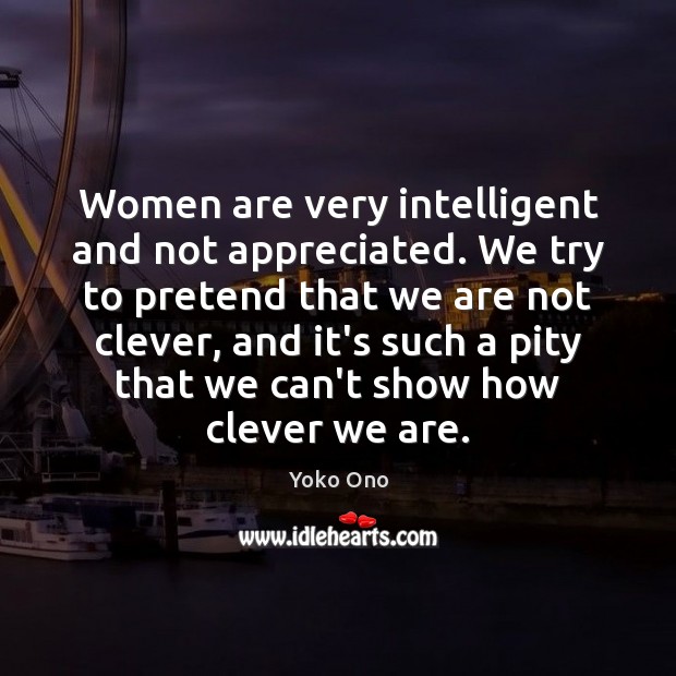 Women are very intelligent and not appreciated. We try to pretend that 