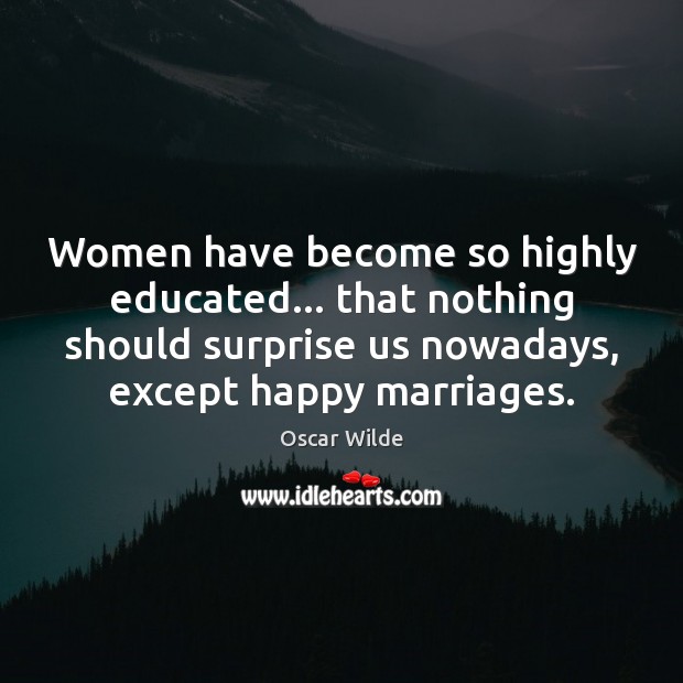 Women have become so highly educated… that nothing should surprise us nowadays, 
