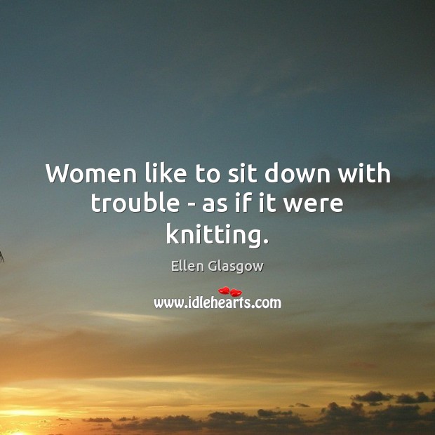 Women like to sit down with trouble – as if it were knitting. Ellen Glasgow Picture Quote