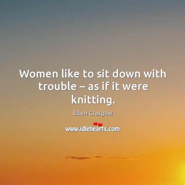 Women like to sit down with trouble – as if it were knitting. Image