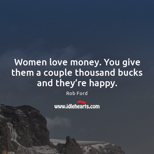 Women love money. You give them a couple thousand bucks and they’re happy. Rob Ford Picture Quote