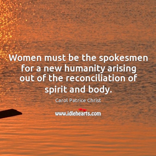 Women must be the spokesmen for a new humanity arising out of the reconciliation of spirit and body. Carol Patrice Christ Picture Quote