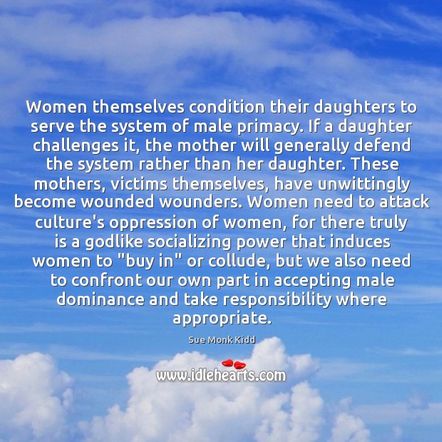 Women themselves condition their daughters to serve the system of male primacy. Sue Monk Kidd Picture Quote