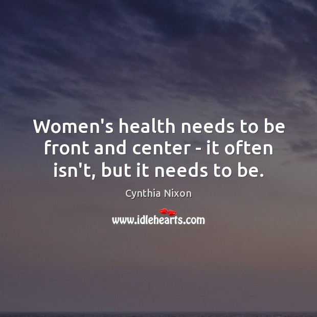 Women’s health needs to be front and center – it often isn’t, but it needs to be. Cynthia Nixon Picture Quote