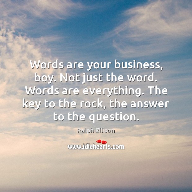 Words are your business, boy. Not just the word. Words are everything. Ralph Ellison Picture Quote