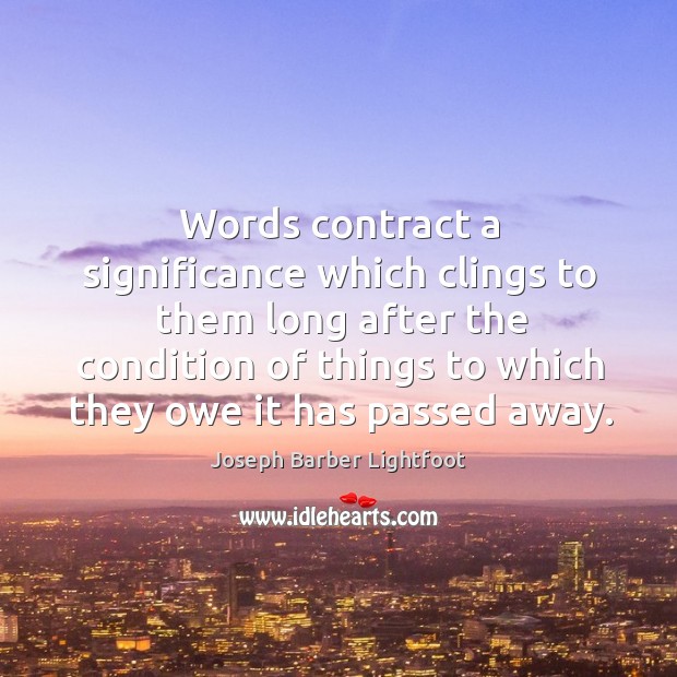 Words contract a significance which clings to them long after the condition of things to which they owe it has passed away. Joseph Barber Lightfoot Picture Quote