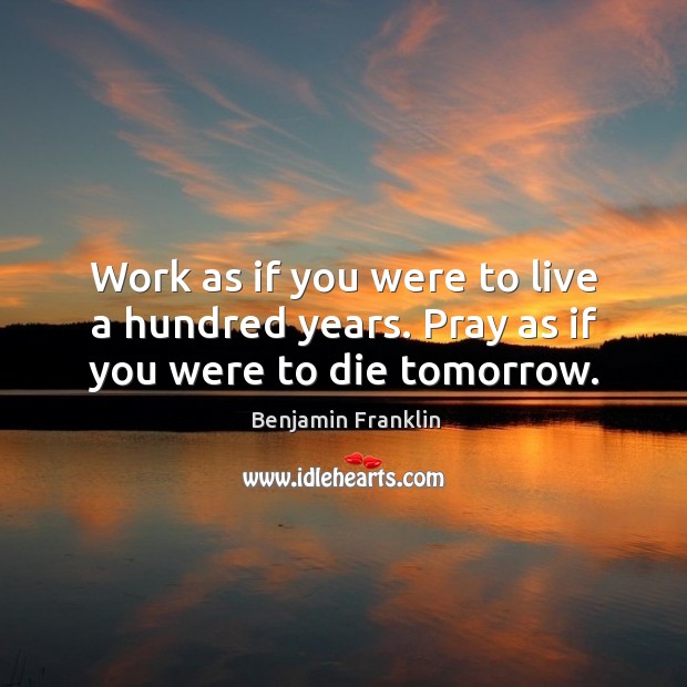 Work as if you were to live a hundred years. Pray as if you were to die tomorrow. Benjamin Franklin Picture Quote