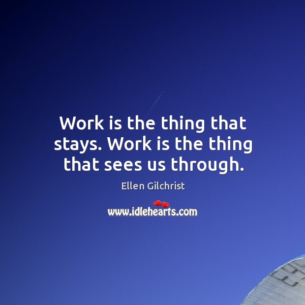Work is the thing that stays. Work is the thing that sees us through. Image