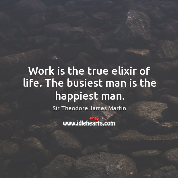 Work is the true elixir of life. The busiest man is the happiest man. Sir Theodore James Martin Picture Quote