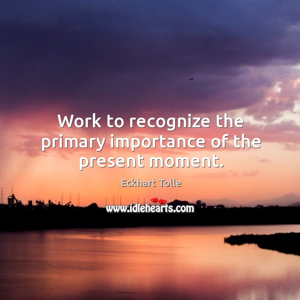 Work to recognize the primary importance of the present moment. Image